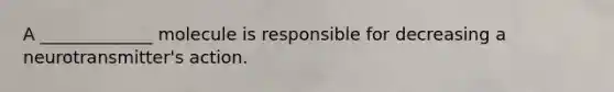 A _____________ molecule is responsible for decreasing a neurotransmitter's action.