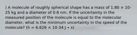 ) A molecule of roughly spherical shape has a mass of 1.80 × 10-25 kg and a diameter of 0.6 nm. If the uncertainty in the measured position of the molecule is equal to the molecular diameter, what is the minimum uncertainty in the speed of the molecule? (h = 6.626 × 10-34 J ∙ s)