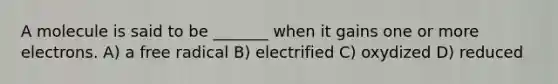 A molecule is said to be _______ when it gains one or more electrons. A) a free radical B) electrified C) oxydized D) reduced