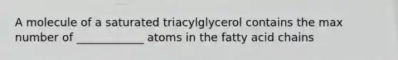 A molecule of a saturated triacylglycerol contains the max number of ____________ atoms in the fatty acid chains