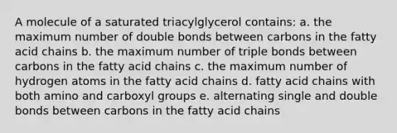 A molecule of a saturated triacylglycerol contains: a. the maximum number of double bonds between carbons in the fatty acid chains b. the maximum number of triple bonds between carbons in the fatty acid chains c. the maximum number of hydrogen atoms in the fatty acid chains d. fatty acid chains with both amino and carboxyl groups e. alternating single and double bonds between carbons in the fatty acid chains