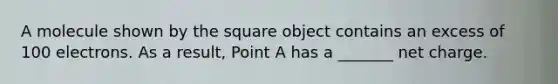 A molecule shown by the square object contains an excess of 100 electrons. As a result, Point A has a _______ net charge.