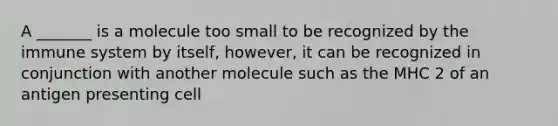 A _______ is a molecule too small to be recognized by the immune system by itself, however, it can be recognized in conjunction with another molecule such as the MHC 2 of an antigen presenting cell