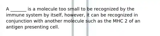 A _______ is a molecule too small to be recognized by the immune system by itself, however, it can be recognized in conjunction with another molecule such as the MHC 2 of an antigen presenting cell.