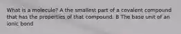 What is a molecule? A the smallest part of a covalent compound that has the properties of that compound. B The base unit of an ionic bond