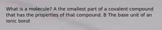 What is a molecule? A the smallest part of a covalent compound that has the properties of that compound. B The base unit of an ionic bond