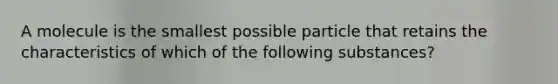 A molecule is the smallest possible particle that retains the characteristics of which of the following substances?