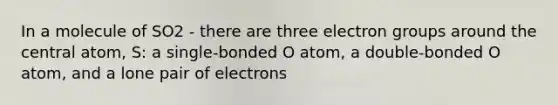 In a molecule of SO2 - there are three electron groups around the central atom, S: a single-bonded O atom, a double-bonded O atom, and a lone pair of electrons