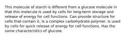 This molecule of starch is different from a glucose molecule in that this molecule Is used by cells for long-term storage and release of energy for cell functions. Can provide structure for cells that contain it. Is a complex carbohydrate polymer. Is used by cells for quick release of energy for cell functions. Has the same characteristics of glucose.