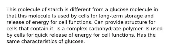 This molecule of starch is different from a glucose molecule in that this molecule Is used by cells for long-term storage and release of energy for cell functions. Can provide structure for cells that contain it. Is a complex carbohydrate polymer. Is used by cells for quick release of energy for cell functions. Has the same characteristics of glucose.