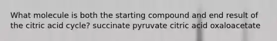 What molecule is both the starting compound and end result of the citric acid cycle? succinate pyruvate citric acid oxaloacetate