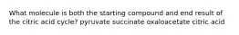 What molecule is both the starting compound and end result of the citric acid cycle? pyruvate succinate oxaloacetate citric acid