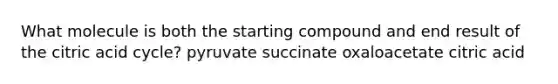 What molecule is both the starting compound and end result of the citric acid cycle? pyruvate succinate oxaloacetate citric acid