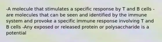 -A molecule that stimulates a specific response by T and B cells -are molecules that can be seen and identified by the immune system and provoke a specific immune response involving T and B cells -Any exposed or released protein or polysaccharide is a potential