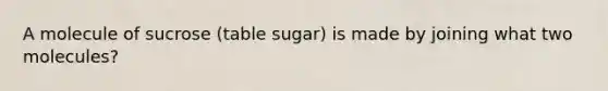 A molecule of sucrose (table sugar) is made by joining what two molecules?