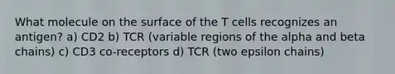 What molecule on the surface of the T cells recognizes an antigen? a) CD2 b) TCR (variable regions of the alpha and beta chains) c) CD3 co-receptors d) TCR (two epsilon chains)