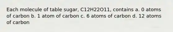 Each molecule of table sugar, C12H22O11, contains a. 0 atoms of carbon b. 1 atom of carbon c. 6 atoms of carbon d. 12 atoms of carbon