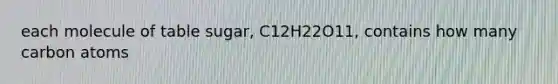 each molecule of table sugar, C12H22O11, contains how many carbon atoms