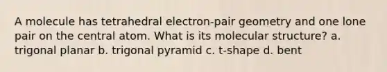 A molecule has tetrahedral electron-pair geometry and one lone pair on the central atom. What is its molecular structure? a. trigonal planar b. trigonal pyramid c. t-shape d. bent