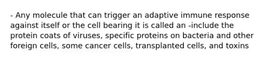 - Any molecule that can trigger an adaptive immune response against itself or the cell bearing it is called an -include the protein coats of viruses, specific proteins on bacteria and other foreign cells, some cancer cells, transplanted cells, and toxins