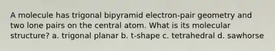 A molecule has trigonal bipyramid electron-pair geometry and two lone pairs on the central atom. What is its molecular structure? a. trigonal planar b. t-shape c. tetrahedral d. sawhorse