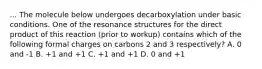 ... The molecule below undergoes decarboxylation under basic conditions. One of the resonance structures for the direct product of this reaction (prior to workup) contains which of the following formal charges on carbons 2 and 3 respectively? A. 0 and -1 B. +1 and +1 C. +1 and +1 D. 0 and +1