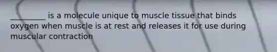 _________ is a molecule unique to muscle tissue that binds oxygen when muscle is at rest and releases it for use during muscular contraction