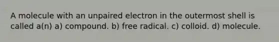 A molecule with an unpaired electron in the outermost shell is called a(n) a) compound. b) free radical. c) colloid. d) molecule.