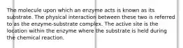 The molecule upon which an enzyme acts is known as its substrate. The physical interaction between these two is referred to as the enzyme-substrate complex. The active site is the location within the enzyme where the substrate is held during the chemical reaction.