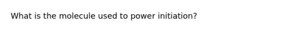 What is the molecule used to power initiation?