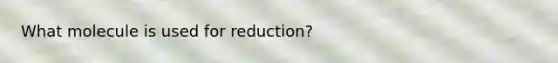 What molecule is used for reduction?