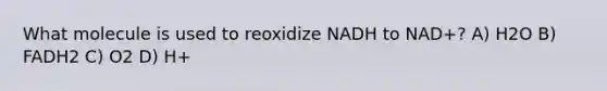 What molecule is used to reoxidize NADH to NAD+? A) H2O B) FADH2 C) O2 D) H+