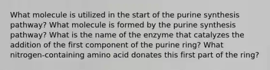 What molecule is utilized in the start of the purine synthesis pathway? What molecule is formed by the purine synthesis pathway? What is the name of the enzyme that catalyzes the addition of the first component of the purine ring? What nitrogen-containing amino acid donates this first part of the ring?