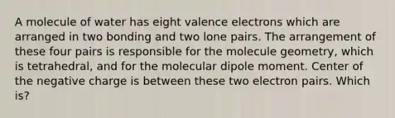 A molecule of water has eight valence electrons which are arranged in two bonding and two lone pairs. The arrangement of these four pairs is responsible for the molecule geometry, which is tetrahedral, and for the molecular dipole moment. Center of the negative charge is between these two electron pairs. Which is?
