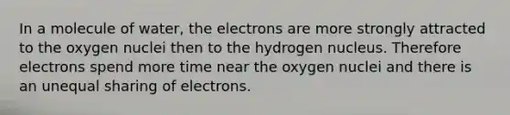 In a molecule of water, the electrons are more strongly attracted to the oxygen nuclei then to the hydrogen nucleus. Therefore electrons spend more time near the oxygen nuclei and there is an unequal sharing of electrons.