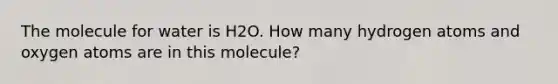 The molecule for water is H2O. How many hydrogen atoms and oxygen atoms are in this molecule?