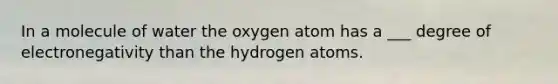 In a molecule of water the oxygen atom has a ___ degree of electronegativity than the hydrogen atoms.