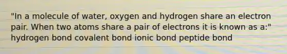 "In a molecule of water, oxygen and hydrogen share an electron pair. When two atoms share a pair of electrons it is known as a:" hydrogen bond covalent bond ionic bond peptide bond