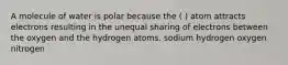 A molecule of water is polar because the ( ) atom attracts electrons resulting in the unequal sharing of electrons between the oxygen and the hydrogen atoms. sodium hydrogen oxygen nitrogen