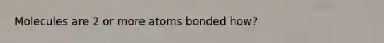 Molecules are 2 or more atoms bonded how?