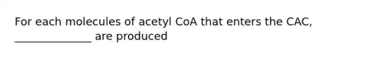 For each molecules of acetyl CoA that enters the CAC, ______________ are produced