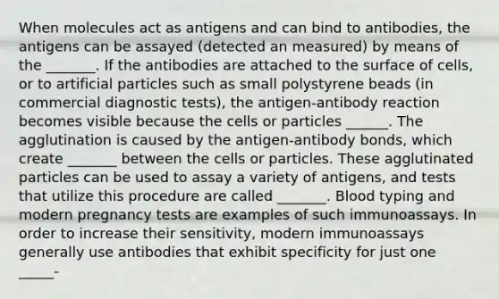 When molecules act as antigens and can bind to antibodies, the antigens can be assayed (detected an measured) by means of the _______. If the antibodies are attached to the surface of cells, or to artificial particles such as small polystyrene beads (in commercial diagnostic tests), the antigen-antibody reaction becomes visible because the cells or particles ______. The agglutination is caused by the antigen-antibody bonds, which create _______ between the cells or particles. These agglutinated particles can be used to assay a variety of antigens, and tests that utilize this procedure are called _______. Blood typing and modern pregnancy tests are examples of such immunoassays. In order to increase their sensitivity, modern immunoassays generally use antibodies that exhibit specificity for just one _____-