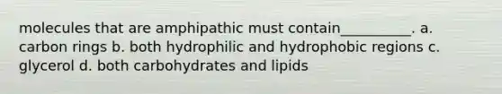 molecules that are amphipathic must contain__________. a. carbon rings b. both hydrophilic and hydrophobic regions c. glycerol d. both carbohydrates and lipids