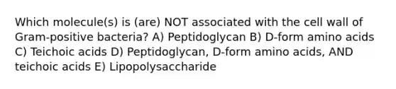 Which molecule(s) is (are) NOT associated with the cell wall of Gram-positive bacteria? A) Peptidoglycan B) D-form amino acids C) Teichoic acids D) Peptidoglycan, D-form amino acids, AND teichoic acids E) Lipopolysaccharide