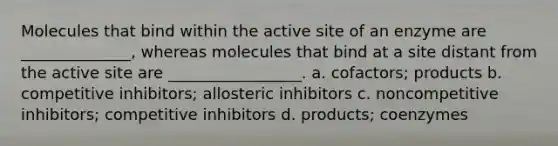 Molecules that bind within the active site of an enzyme are ______________, whereas molecules that bind at a site distant from the active site are _________________. a. cofactors; products b. competitive inhibitors; allosteric inhibitors c. noncompetitive inhibitors; competitive inhibitors d. products; coenzymes