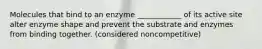 Molecules that bind to an enzyme ____________ of its active site alter enzyme shape and prevent the substrate and enzymes from binding together. (considered noncompetitive)