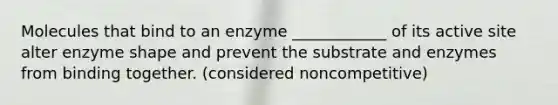 Molecules that bind to an enzyme ____________ of its active site alter enzyme shape and prevent the substrate and enzymes from binding together. (considered noncompetitive)