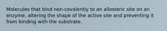 Molecules that bind non-covalently to an allosteric site on an enzyme, altering the shape of the active site and preventing it from binding with the substrate.