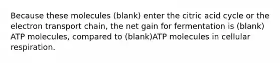 Because these molecules (blank) enter the citric acid cycle or <a href='https://www.questionai.com/knowledge/k57oGBr0HP-the-electron-transport-chain' class='anchor-knowledge'>the electron transport chain</a>, the net gain for fermentation is (blank) ATP molecules, compared to (blank)ATP molecules in <a href='https://www.questionai.com/knowledge/k1IqNYBAJw-cellular-respiration' class='anchor-knowledge'>cellular respiration</a>.