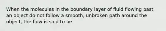 When the molecules in the boundary layer of fluid flowing past an object do not follow a smooth, unbroken path around the object, the flow is said to be